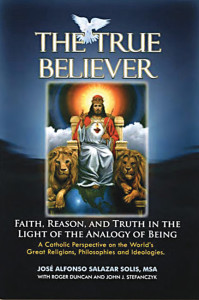 José Alfonso Salazar The True Believer Faith, Reason and Truth in Light of the Analogy of Being: A Catholic Perspective on the World’s Great Religions, Philosophies and Ideologies; An Ecumenical Apologetics Holy Apostles Press Washington, DC www.holyapostlespress.org 362 pages. $24.95